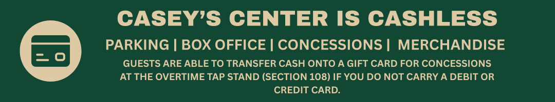Casey's Center is cashless. Parking, box office, concessions, merchandise. Guests are able to transfer cash onto a gift card at the Overtime Tap Stand (section 108) if you do not carry a credit card or debit card.