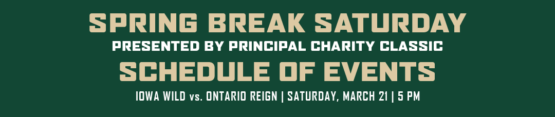 Spring Break Saturday, Presented by Principal Charity Classic, Schedule of events: Iowa Wild vs Ontario Reign, Saturday, March 21 @ 5 PM