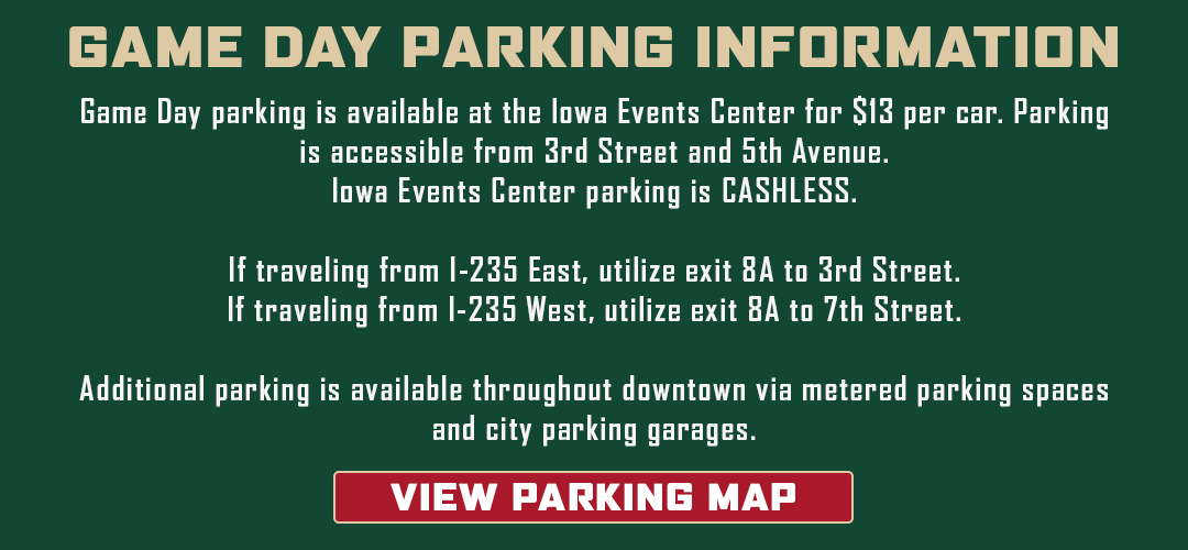 Game day parking information: Game day parking is available at the Iowa Events Center for $13 per car. Parking is accessible from 3rd Street and 5th Avenue. Iowa Events Center Parking is cashless. If traveling from I-235 East, utilize exit 8A to 3rd Street. If traveling from I-235 West, utilize exit 8A to 7th Street. Additional parking is available throughout downtown via metered parking spaces and city parking garages. Click to view a parking map.